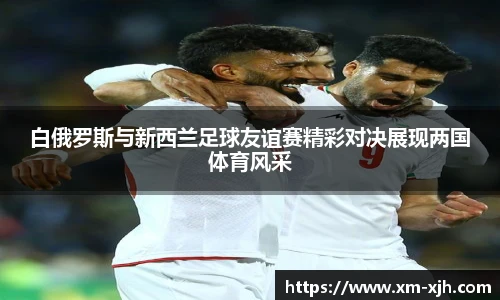美嘉体育白俄罗斯与新西兰足球友谊赛精彩对决展现两国体育风采