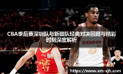 CBA季后赛深圳队与新疆队经典对决回顾与精彩时刻深度解析